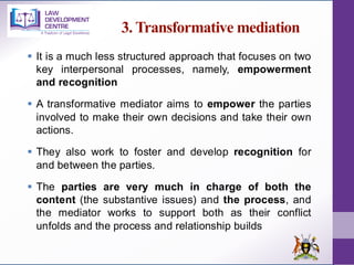 3. Transformative mediation
▪ It is a much less structured approach that focuses on two
key interpersonal processes, namely, empowerment
and recognition
▪ A transformative mediator aims to empower the parties
involved to make their own decisions and take their own
actions.
▪ They also work to foster and develop recognition for
and between the parties.
▪ The parties are very much in charge of both the
content (the substantive issues) and the process, and
the mediator works to support both as their conflict
unfolds and the process and relationship builds
 