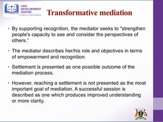 Transformative mediation
• By supporting recognition, the mediator seeks to "strengthen
people's capacity to see and consider the perspectives of
others.”
• The mediator describes her/his role and objectives in terms
of empowerment and recognition.
• Settlement is presented as one possible outcome of the
mediation process.
• However, reaching a settlement is not presented as the most
important goal of mediation. A successful session is
described as one which produces improved understanding
or more clarity.
 