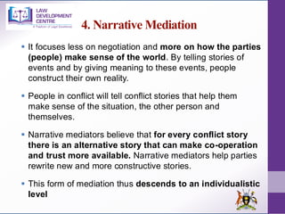 4. Narrative Mediation
▪ It focuses less on negotiation and more on how the parties
(people) make sense of the world. By telling stories of
events and by giving meaning to these events, people
construct their own reality.
▪ People in conflict will tell conflict stories that help them
make sense of the situation, the other person and
themselves.
▪ Narrative mediators believe that for every conflict story
there is an alternative story that can make co-operation
and trust more available. Narrative mediators help parties
rewrite new and more constructive stories.
▪ This form of mediation thus descends to an individualistic
level
 