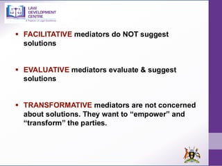 ▪ FACILITATIVE mediators do NOT suggest
solutions
▪ EVALUATIVE mediators evaluate & suggest
solutions
▪ TRANSFORMATIVE mediators are not concerned
about solutions. They want to “empower” and
“transform” the parties.
 