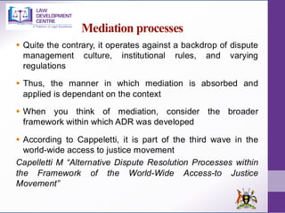 Mediation processes
▪ Quite the contrary, it operates against a backdrop of dispute
management culture, institutional rules, and varying
regulations
▪ Thus, the manner in which mediation is absorbed and
applied is dependant on the context
▪ When you think of mediation, consider the broader
framework within which ADR was developed
▪ According to Cappeletti, it is part of the third wave in the
world-wide access to justice movement
Capelletti M “Alternative Dispute Resolution Processes within
the Framework of the World-Wide Access-to Justice
Movement”
 
