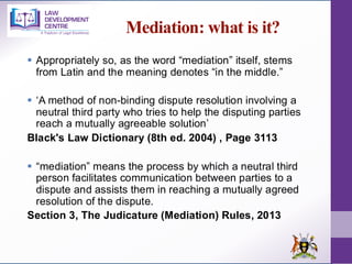 Mediation: what is it?
▪ Appropriately so, as the word “mediation” itself, stems
from Latin and the meaning denotes “in the middle.”
▪ ‘A method of non-binding dispute resolution involving a
neutral third party who tries to help the disputing parties
reach a mutually agreeable solution’
Black's Law Dictionary (8th ed. 2004) , Page 3113
▪ “mediation” means the process by which a neutral third
person facilitates communication between parties to a
dispute and assists them in reaching a mutually agreed
resolution of the dispute.
Section 3, The Judicature (Mediation) Rules, 2013
 