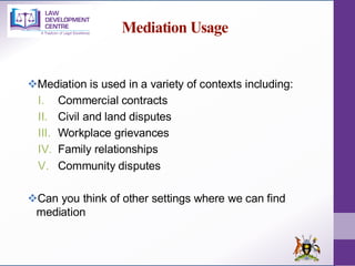 Mediation Usage
❖Mediation is used in a variety of contexts including:
I. Commercial contracts
II. Civil and land disputes
III. Workplace grievances
IV. Family relationships
V. Community disputes
❖Can you think of other settings where we can find
mediation
 