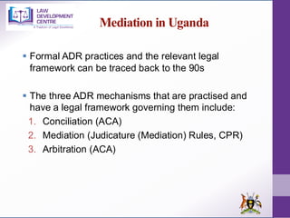 Mediation in Uganda
▪ Formal ADR practices and the relevant legal
framework can be traced back to the 90s
▪ The three ADR mechanisms that are practised and
have a legal framework governing them include:
1. Conciliation (ACA)
2. Mediation (Judicature (Mediation) Rules, CPR)
3. Arbitration (ACA)
 