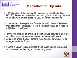 Mediation in Uganda
❖In 1999 review of the Uganda Commercial Justice Sector Study
(UCJSS) Report recommended that the Ugandan Judiciary “expand
the use of ADR by mandating its use…in commercial cases”.
❖In response to the report, the Constitutional Commercial Division
(Mediation Pilot Project Rules) Practice Direction (Legal Notice 71
of 2003 was developed.
❖For the first time, court-annexed mediation was allowed to become
part of the case management strategy at commercial court.
❖Mediations under the pilot scheme were referred to CADER to be
managed under its Rules.
❖In 2004, a Survey indicated that 80% of cases filed in commercial
court were settled leading to consent judgments.
 