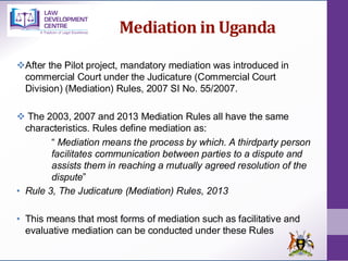 Mediation in Uganda
❖After the Pilot project, mandatory mediation was introduced in
commercial Court under the Judicature (Commercial Court
Division) (Mediation) Rules, 2007 SI No. 55/2007.
❖ The 2003, 2007 and 2013 Mediation Rules all have the same
characteristics. Rules define mediation as:
“ Mediation means the process by which. A thirdparty person
facilitates communication between parties to a dispute and
assists them in reaching a mutually agreed resolution of the
dispute”
• Rule 3, The Judicature (Mediation) Rules, 2013
• This means that most forms of mediation such as facilitative and
evaluative mediation can be conducted under these Rules
 