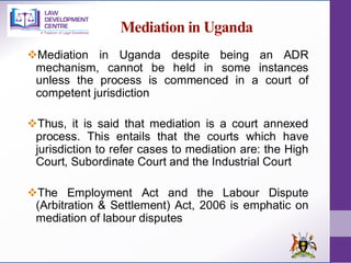 Mediation in Uganda
❖Mediation in Uganda despite being an ADR
mechanism, cannot be held in some instances
unless the process is commenced in a court of
competent jurisdiction
❖Thus, it is said that mediation is a court annexed
process. This entails that the courts which have
jurisdiction to refer cases to mediation are: the High
Court, Subordinate Court and the Industrial Court
❖The Employment Act and the Labour Dispute
(Arbitration & Settlement) Act, 2006 is emphatic on
mediation of labour disputes
 