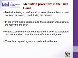 Mediation procedure in the High
Court
❖Mediation being a confidential process, the mediator should
not keep any record used during the process
❖In the event that mediation fails, the mediator should return
the record to the court
❖Where a settlement has been reached, it shall be registered
in court and shall have the same effect as a judgment
❖There is no appeal against a mediated settlement
 