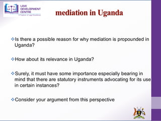 mediation in Uganda
❖Is there a possible reason for why mediation is propounded in
Uganda?
❖How about its relevance in Uganda?
❖Surely, it must have some importance especially bearing in
mind that there are statutory instruments advocating for its use
in certain instances?
❖Consider your argument from this perspective
 