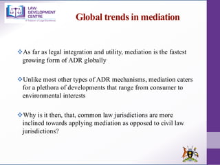 Global trends in mediation
❖As far as legal integration and utility, mediation is the fastest
growing form of ADR globally
❖Unlike most other types of ADR mechanisms, mediation caters
for a plethora of developments that range from consumer to
environmental interests
❖Why is it then, that, common law jurisdictions are more
inclined towards applying mediation as opposed to civil law
jurisdictions?
 
