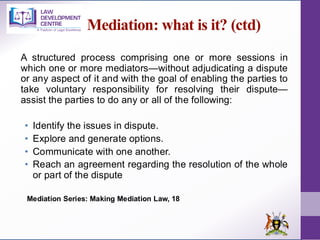 Mediation: what is it? (ctd)
A structured process comprising one or more sessions in
which one or more mediators—without adjudicating a dispute
or any aspect of it and with the goal of enabling the parties to
take voluntary responsibility for resolving their dispute—
assist the parties to do any or all of the following:
• Identify the issues in dispute.
• Explore and generate options.
• Communicate with one another.
• Reach an agreement regarding the resolution of the whole
or part of the dispute
Mediation Series: Making Mediation Law, 18
 