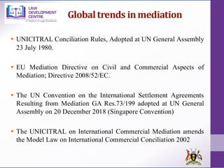 Globaltrends inmediation
▪ UNICITRAL Conciliation Rules, Adopted at UN General Assembly
23 July 1980.
▪ EU Mediation Directive on Civil and Commercial Aspects of
Mediation; Directive 2008/52/EC.
▪ The UN Convention on the International Settlement Agreements
Resulting from Mediation GA Res.73/199 adopted at UN General
Assembly on 20 December 2018 (Singapore Convention)
▪ The UNICITRAL on International Commercial Mediation amends
the Model Law on International Commercial Conciliation 2002
 