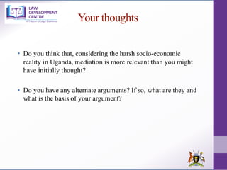 Your thoughts
• Do you think that, considering the harsh socio-economic
reality in Uganda, mediation is more relevant than you might
have initially thought?
• Do you have any alternate arguments? If so, what are they and
what is the basis of your argument?
 
