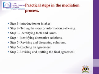 Practical steps in the mediation
process.
▪ Step 1- introduction or intakes
▪ Step 2- Telling the story or information gathering.
▪ Step 3- Identifying facts and issues.
▪ Step 4-Identifying alternative solutions.
▪ Step 5- Revising and discussing solutions.
▪ Step 6-Reaching an agreement.
▪ Step 7-Revising and drafting the final agreement.
 