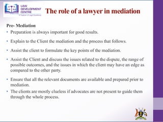 The role of a lawyer in mediation
Pre- Mediation
• Preparation is always important for good results.
• Explain to the Client the mediation and the process that follows.
• Assist the client to formulate the key points of the mediation.
• Assist the Client and discuss the issues related to the dispute, the range of
possible outcomes, and the issues in which the client may have an edge as
compared to the other party.
• Ensure that all the relevant documents are available and prepared prior to
mediation.
• The clients are mostly clueless if advocates are not present to guide them
through the whole process.
 