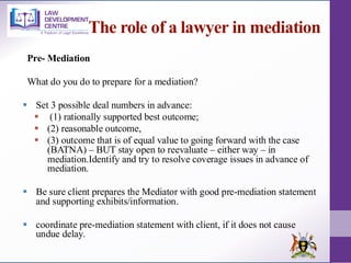 The role of a lawyer in mediation
Pre- Mediation
What do you do to prepare for a mediation?
▪ Set 3 possible deal numbers in advance:
▪ (1) rationally supported best outcome;
▪ (2) reasonable outcome,
▪ (3) outcome that is of equal value to going forward with the case
(BATNA) – BUT stay open to reevaluate – either way – in
mediation.Identify and try to resolve coverage issues in advance of
mediation.
▪ Be sure client prepares the Mediator with good pre-mediation statement
and supporting exhibits/information.
▪ coordinate pre-mediation statement with client, if it does not cause
undue delay.
 
