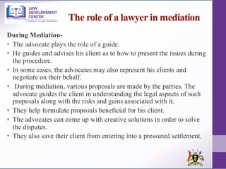 The role of a lawyer in mediation
During Mediation-
• The advocate plays the role of a guide.
• He guides and advises his client as to how to present the issues during
the procedure.
• In some cases, the advocates may also represent his clients and
negotiate on their behalf.
• During mediation, various proposals are made by the parties. The
advocate guides the client in understanding the legal aspects of such
proposals along with the risks and gains associated with it.
• They help formulate proposals beneficial for his client.
• The advocates can come up with creative solutions in order to solve
the disputes.
• They also save their client from entering into a pressured settlement.
 