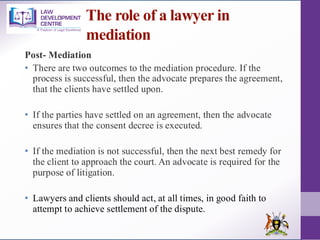 The role of a lawyer in
mediation
Post- Mediation
• There are two outcomes to the mediation procedure. If the
process is successful, then the advocate prepares the agreement,
that the clients have settled upon.
• If the parties have settled on an agreement, then the advocate
ensures that the consent decree is executed.
• If the mediation is not successful, then the next best remedy for
the client to approach the court. An advocate is required for the
purpose of litigation.
• Lawyers and clients should act, at all times, in good faith to
attempt to achieve settlement of the dispute.
 