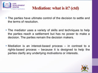 Mediation: what is it? (ctd)
▪ The parties have ultimate control of the decision to settle and
the terms of resolution.
▪ The mediator uses a variety of skills and techniques to help
the parties reach a settlement but has no power to make a
decision. The parties remain the decision makers.
▪ Mediation is an interest-based process – in contrast to a
rights-based process – because it is designed to help the
parties clarify any underlying motivations or interests.
 
