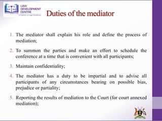 Duties of the mediator
1. The mediator shall explain his role and define the process of
mediation;
2. To summon the parties and make an effort to schedule the
conference at a time that is convenient with all participants;
3. Maintain confidentiality;
4. The mediator has a duty to be impartial and to advise all
participants of any circumstances bearing on possible bias,
prejudice or partiality;
5. Reporting the results of mediation to the Court (for court annexed
mediation);
 