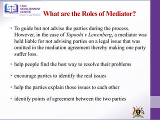 What are the Roles of Mediator?
• To guide but not advise the parties during the process.
However, in the case of Tapoohi v Lewenberg, a mediator was
held liable for not advising parties on a legal issue that was
omitted in the mediation agreement thereby making one party
suffer loss.
• help people find the best way to resolve their problems
• encourage parties to identify the real issues
• help the parties explain those issues to each other
• identify points of agreement between the two parties
 