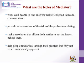 What are the Roles of Mediator?
▪ work with people to find answers that reflect good faith and
common sense
▪ provide an assessment of the risks of the problem escalating
▪ seek a resolution that allows both parties to put the issues
behind them.
▪ help people find a way through their problem that may not
seem immediately apparent
 