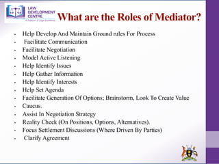 What are the Roles of Mediator?
▪ Help Develop And Maintain Ground rules For Process
▪ Facilitate Communication
▪ Facilitate Negotiation
▪ Model Active Listening
▪ Help Identify Issues
▪ Help Gather Information
▪ Help Identify Interests
▪ Help Set Agenda
▪ Facilitate Generation Of Options; Brainstorm, Look To Create Value
▪ Caucus.
▪ Assist In Negotiation Strategy
▪ Reality Check (On Positions, Options, Alternatives).
▪ Focus Settlement Discussions (Where Driven By Parties)
▪ Clarify Agreement
 
