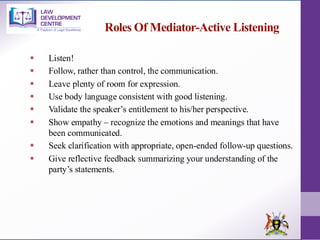 Roles Of Mediator-Active Listening
▪ Listen!
▪ Follow, rather than control, the communication.
▪ Leave plenty of room for expression.
▪ Use body language consistent with good listening.
▪ Validate the speaker’s entitlement to his/her perspective.
▪ Show empathy – recognize the emotions and meanings that have
been communicated.
▪ Seek clarification with appropriate, open-ended follow-up questions.
▪ Give reflective feedback summarizing your understanding of the
party’s statements.
 