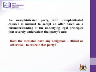 An unsophisticated party, with unsophisticated
counsel, is inclined to accept an offer based on a
misunderstanding of the underlying legal principles
that severely undervalues that party’s case.
Does the mediator have any obligation - ethical or
otherwise - to educate that party?
 