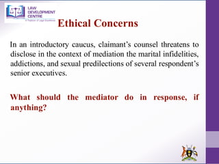 In an introductory caucus, claimant’s counsel threatens to
disclose in the context of mediation the marital infidelities,
addictions, and sexual predilections of several respondent’s
senior executives.
What should the mediator do in response, if
anything?
Ethical Concerns
 