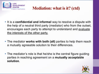 Mediation: what is it? (ctd)
▪ It is a confidential and informal way to resolve a dispute with
the help of a neutral third party (mediator) who from the outset,
encourages each party to attempt to understand and evaluate
the interests of the other party.
▪ The mediator works with both (all) parties to help them reach
a mutually agreeable solution to their differences.
▪ The mediator’s role is that he/she is the central figure guiding
parties in reaching agreement on a mutually acceptable
solution.
 