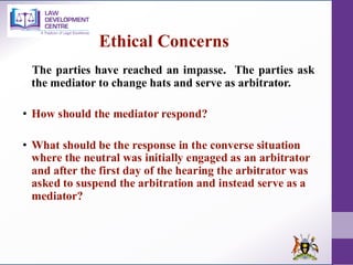 The parties have reached an impasse. The parties ask
the mediator to change hats and serve as arbitrator.
• How should the mediator respond?
• What should be the response in the converse situation
where the neutral was initially engaged as an arbitrator
and after the first day of the hearing the arbitrator was
asked to suspend the arbitration and instead serve as a
mediator?
Ethical Concerns
 