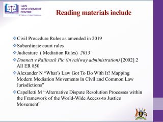 Reading materials include
❖Civil Procedure Rules as amended in 2019
❖Subordinate court rules
❖Judicature ( Mediation Rules) 2013
❖Dunnett v Railtrack Plc (in railway administration) [2002] 2
All ER 850
❖Alexander N “What’s Law Got To Do With It? Mapping
Modern Mediation Movements in Civil and Common Law
Jurisdictions”
❖Capelletti M “Alternative Dispute Resolution Processes within
the Framework of the World-Wide Access-to Justice
Movement”
 