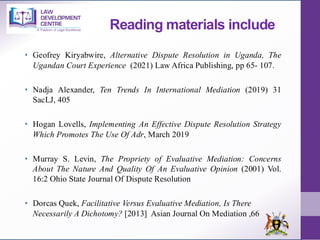 Reading materials include
• Geofrey Kiryabwire, Alternative Dispute Resolution in Uganda, The
Ugandan Court Experience (2021) Law Africa Publishing, pp 65- 107.
• Nadja Alexander, Ten Trends In International Mediation (2019) 31
SacLJ, 405
• Hogan Lovells, Implementing An Effective Dispute Resolution Strategy
Which Promotes The Use Of Adr, March 2019
• Murray S. Levin, The Propriety of Evaluative Mediation: Concerns
About The Nature And Quality Of An Evaluative Opinion (2001) Vol.
16:2 Ohio State Journal Of Dispute Resolution
• Dorcas Quek, Facilitative Versus Evaluative Mediation, Is There
Necessarily A Dichotomy? [2013] Asian Journal On Mediation ,66
 