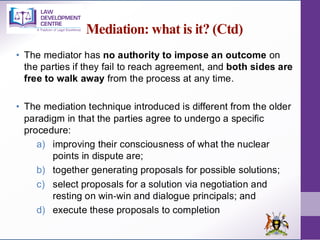 Mediation: what is it? (Ctd)
• The mediator has no authority to impose an outcome on
the parties if they fail to reach agreement, and both sides are
free to walk away from the process at any time.
• The mediation technique introduced is different from the older
paradigm in that the parties agree to undergo a specific
procedure:
a) improving their consciousness of what the nuclear
points in dispute are;
b) together generating proposals for possible solutions;
c) select proposals for a solution via negotiation and
resting on win‐win and dialogue principals; and
d) execute these proposals to completion
 