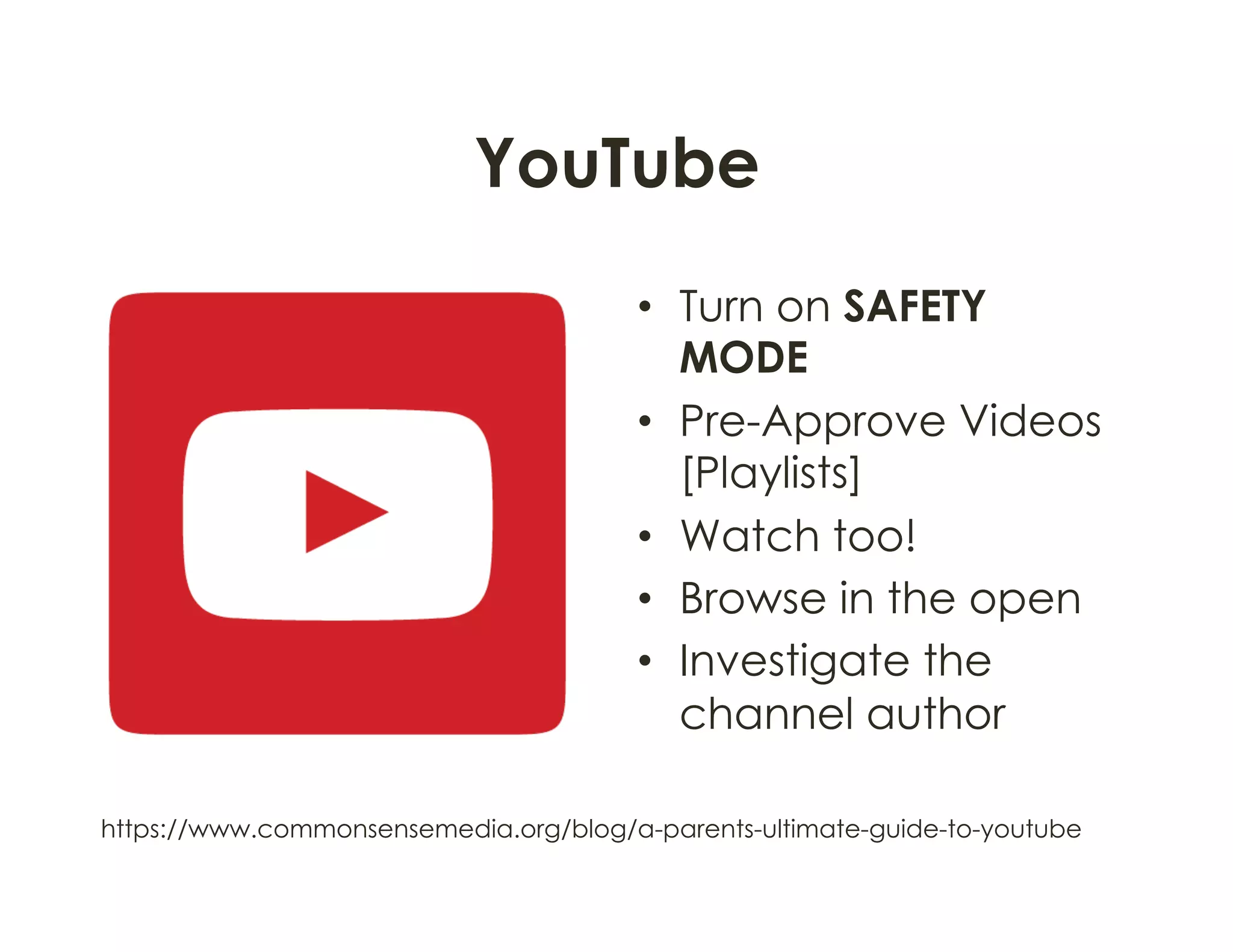 YouTube
•  Turn on SAFETY
MODE
•  Pre-Approve Videos
[Playlists]
•  Watch too!
•  Browse in the open
•  Investigate the
channel author
https://www.commonsensemedia.org/blog/a-parents-ultimate-guide-to-youtube
 