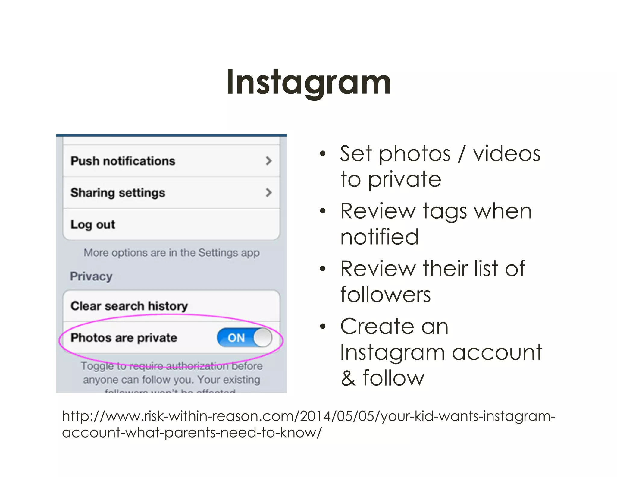 Instagram
•  Set photos / videos
to private
•  Review tags when
notified
•  Review their list of
followers
•  Create an
Instagram account
& follow
http://www.risk-within-reason.com/2014/05/05/your-kid-wants-instagram-
account-what-parents-need-to-know/
 