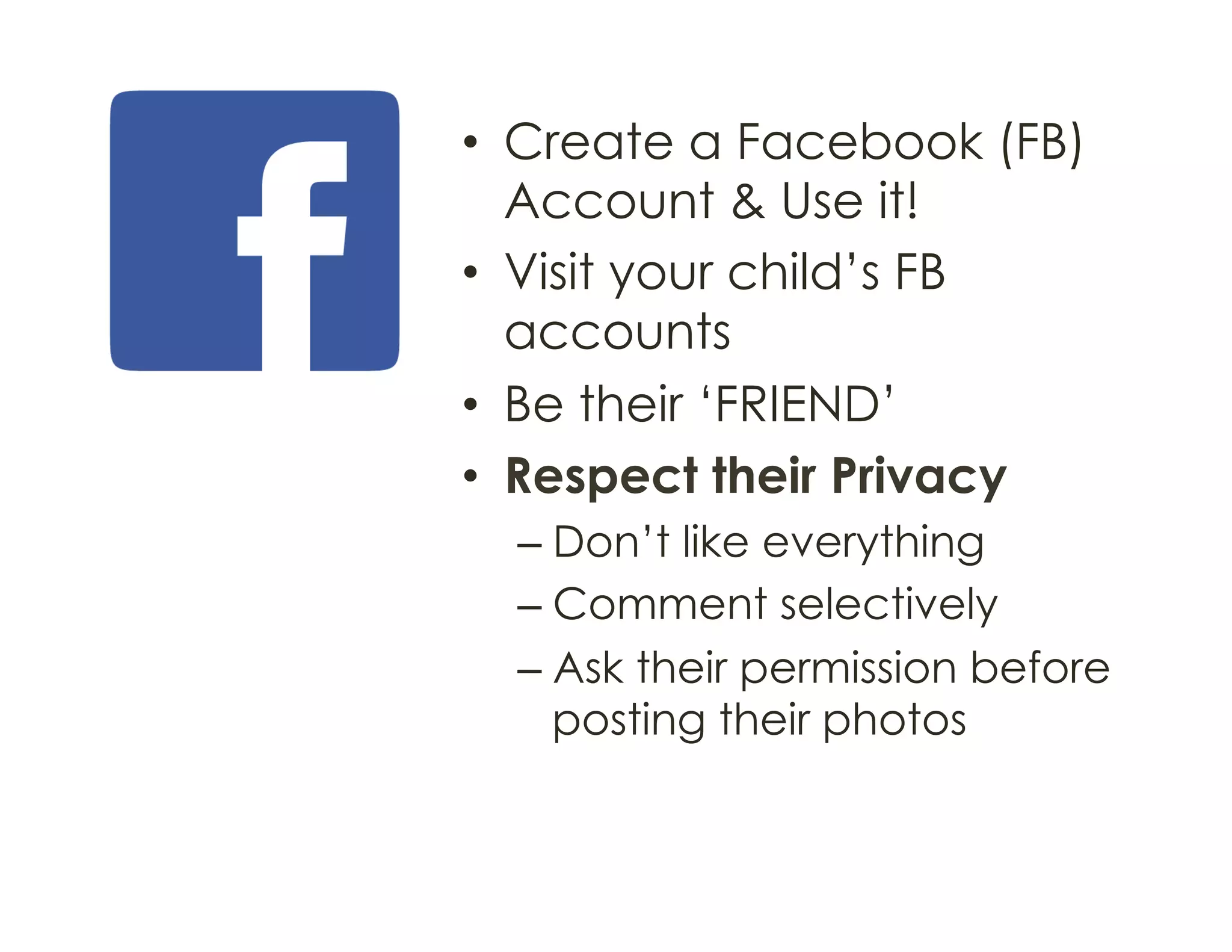 •  Create a Facebook (FB)
Account & Use it!
•  Visit your child’s FB
accounts
•  Be their ‘FRIEND’
•  Respect their Privacy
– Don’t like everything
– Comment selectively
– Ask their permission before
posting their photos
 
