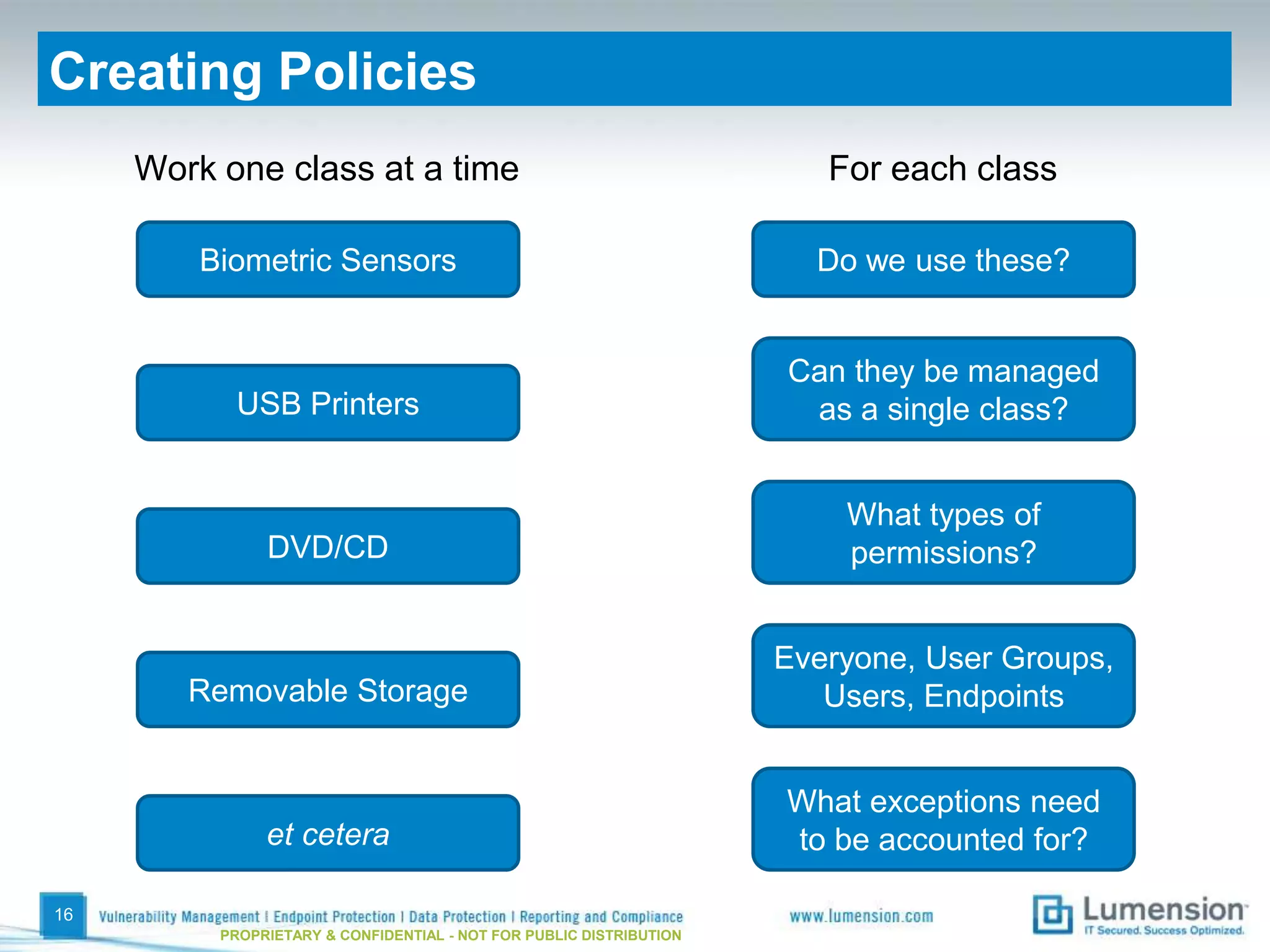 Creating Policies
     Work one class at a time                                           For each class

         Biometric Sensors                                             Do we use these?


                                                                     Can they be managed
           USB Printers                                               as a single class?


                                                                         What types of
               DVD/CD                                                    permissions?


                                                                     Everyone, User Groups,
        Removable Storage                                               Users, Endpoints


                                                                     What exceptions need
               et cetera                                             to be accounted for?

16
          PROPRIETARY & CONFIDENTIAL - NOT FOR PUBLIC DISTRIBUTION
 