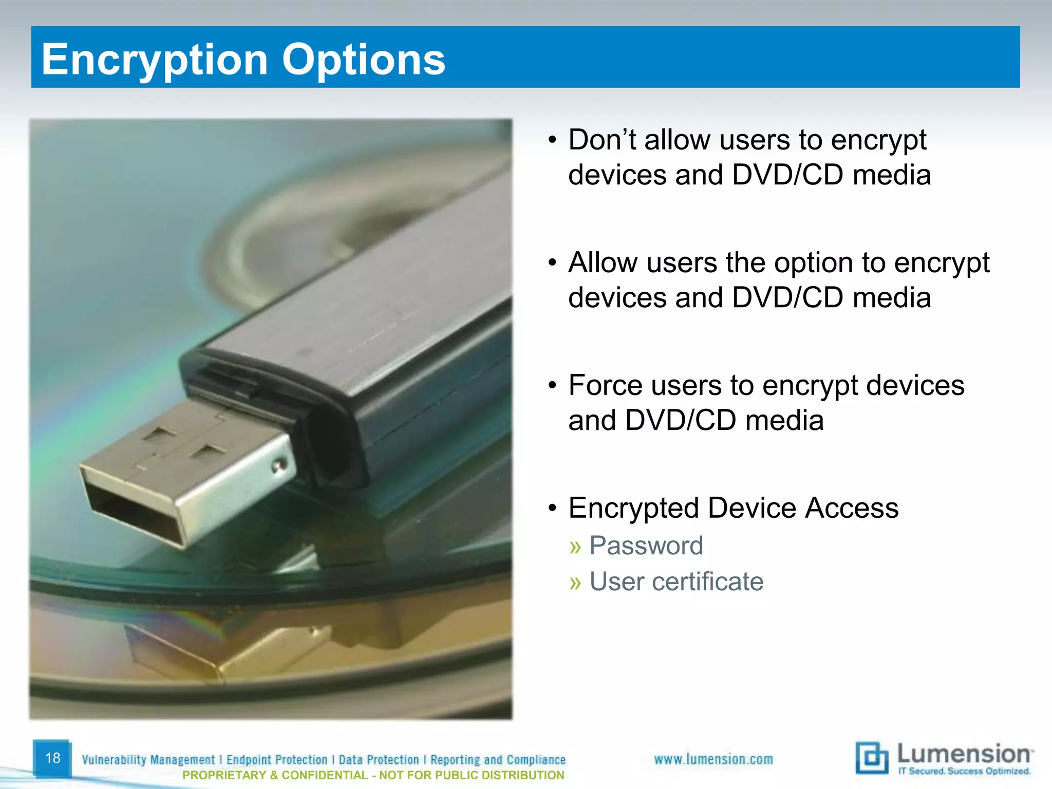 Encryption Options
                                                           • Don’t allow users to encrypt
                                                             devices and DVD/CD media

                                                           • Allow users the option to encrypt
                                                             devices and DVD/CD media

                                                           • Force users to encrypt devices
                                                             and DVD/CD media

                                                           • Encrypted Device Access
                                                                 » Password
                                                                 » User certificate




18
      PROPRIETARY & CONFIDENTIAL - NOT FOR PUBLIC DISTRIBUTION
 