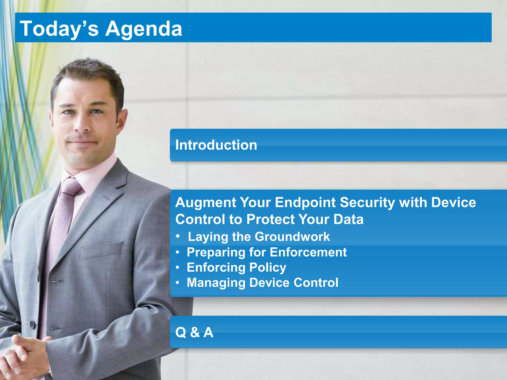 Today’s Agenda




             Introduction



             Augment Your Endpoint Security with Device
             Control to Protect Your Data
             • Laying the Groundwork
             • Preparing for Enforcement
             • Enforcing Policy
             • Managing Device Control


             Q&A
 