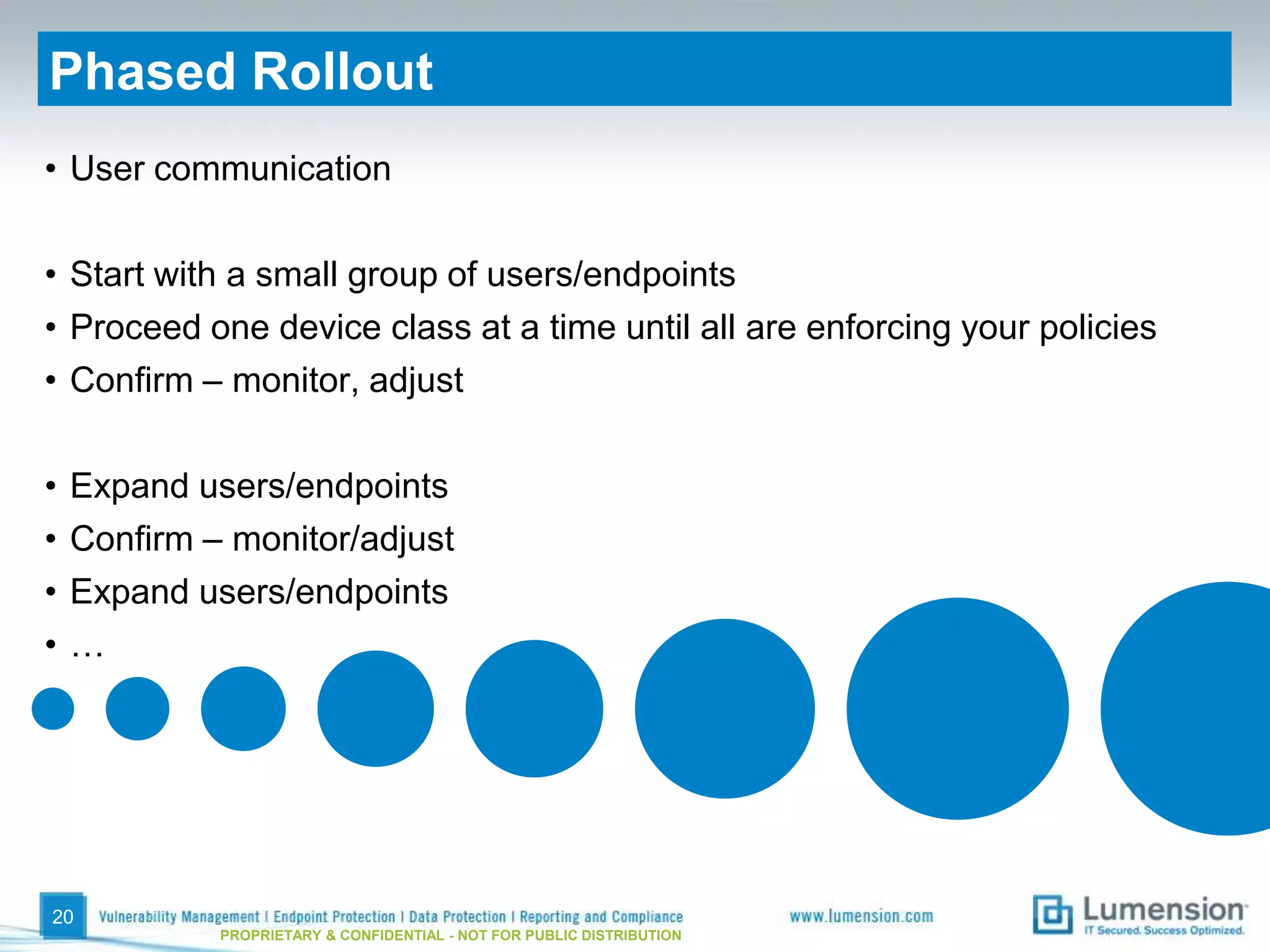 Phased Rollout
• User communication

• Start with a small group of users/endpoints
• Proceed one device class at a time until all are enforcing your policies
• Confirm – monitor, adjust

•   Expand users/endpoints
•   Confirm – monitor/adjust
•   Expand users/endpoints
•   …




20
             PROPRIETARY & CONFIDENTIAL - NOT FOR PUBLIC DISTRIBUTION
 