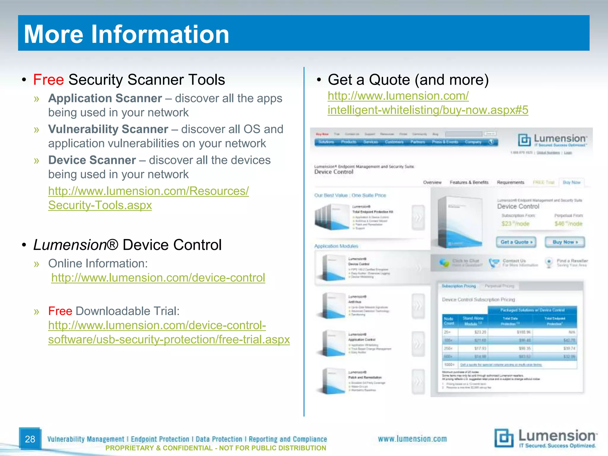 More Information
• Free Security Scanner Tools                                       • Get a Quote (and more)
 » Application Scanner – discover all the apps                            http://www.lumension.com/
   being used in your network                                             intelligent-whitelisting/buy-now.aspx#5
 » Vulnerability Scanner – discover all OS and
   application vulnerabilities on your network
 » Device Scanner – discover all the devices
   being used in your network
   http://www.lumension.com/Resources/
   Security-Tools.aspx


• Lumension® Device Control
 » Online Information:
   http://www.lumension.com/device-control

 » Free Downloadable Trial:
   http://www.lumension.com/device-control-
   software/usb-security-protection/free-trial.aspx




28
               PROPRIETARY & CONFIDENTIAL - NOT FOR PUBLIC DISTRIBUTION
 