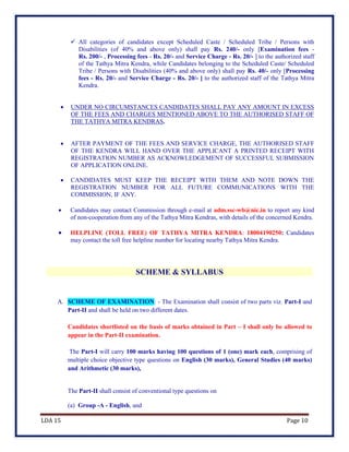 LDA 15 Page 10
 All categories of candidates except Scheduled Caste / Scheduled Tribe / Persons with
Disabilities (of 40% and above only) shall pay Rs. 240/- only [Examination fees -
Rs. 200/- , Processing fees - Rs. 20/- and Service Charge - Rs. 20/- ] to the authorized staff
of the Tathya Mitra Kendra, while Candidates belonging to the Scheduled Caste/ Scheduled
Tribe / Persons with Disabilities (40% and above only) shall pay Rs. 40/- only [Processing
fees - Rs. 20/- and Service Charge - Rs. 20/- ] to the authorized staff of the Tathya Mitra
Kendra.
 UNDER NO CIRCUMSTANCES CANDIDATES SHALL PAY ANY AMOUNT IN EXCESS
OF THE FEES AND CHARGES MENTIONED ABOVE TO THE AUTHORISED STAFF OF
THE TATHYA MITRA KENDRAS.
 AFTER PAYMENT OF THE FEES AND SERVICE CHARGE, THE AUTHORISED STAFF
OF THE KENDRA WILL HAND OVER THE APPLICANT A PRINTED RECEIPT WITH
REGISTRATION NUMBER AS ACKNOWLEDGEMENT OF SUCCESSFUL SUBMISSION
OF APPLICATION ONLINE.
 CANDIDATES MUST KEEP THE RECEIPT WITH THEM AND NOTE DOWN THE
REGISTRATION NUMBER FOR ALL FUTURE COMMUNICATIONS WITH THE
COMMISSION, IF ANY.
 Candidates may contact Commission through e-mail at adm.ssc-wb@nic.in to report any kind
of non-cooperation from any of the Tathya Mitra Kendras, with details of the concerned Kendra.
 HELPLINE (TOLL FREE) OF TATHYA MITRA KENDRA: 18004190250: Candidates
may contact the toll free helpline number for locating nearby Tathya Mitra Kendra.
SCHEME & SYLLABUS
A. SCHEME OF EXAMINATION: - The Examination shall consist of two parts viz. Part-I and
Part-II and shall be held on two different dates.
Candidates shortlisted on the basis of marks obtained in Part – I shall only be allowed to
appear in the Part-II examination.
The Part-I will carry 100 marks having 100 questions of 1 (one) mark each, comprising of
multiple choice objective type questions on English (30 marks), General Studies (40 marks)
and Arithmetic (30 marks),
The Part-II shall consist of conventional type questions on
(a) Group -A - English, and
 