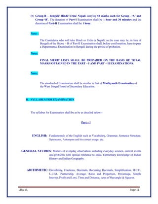 LDA 15 Page 11
(b) Group-B – Bengali/ Hindi/ Urdu/ Nepali carrying 50 marks each for Group –‘A’ and
Group ‘B’. The duration of Part-I Examination shall be 1 hour and 30 minutes and the
duration of Part-II Examination shall be 1 hour.
Note :
The Candidates who will take Hindi or Urdu or Nepali, as the case may be, in lieu of
Bengali of the Group – B of Part-II Examination shall, before confirmation, have to pass
a Departmental Examination in Bengali during the period of probation.
Note:
FINAL MERIT LISTS SHALL BE PREPARED ON THE BASIS OF TOTAL
MARKS OBTAINED IN THE PART – I AND PART – II EXAMINATIONS.
Note:
The standard of Examination shall be similar to that of Madhyamik Examination of
the West Bengal Board of Secondary Education.
B. SYLLABUS FOR EXAMINATION
The syllabus for Examination shall be as be as detailed below:-
Part – I
ENGLISH: Fundamentals of the English such as Vocabulary, Grammar, Sentence Structure,
Synonyms, Antonyms and its correct usage, etc.
GENERAL STUDIES: Matters of everyday observation including everyday science, current events
and problems with special reference to India, Elementary knowledge of Indian
History and Indian Geography.
ARITHMETIC: Divisibility, Fractions, Decimals, Recurring Decimals, Simplification, H.C.F.,
L.C.M., Partnership, Average, Ratio and Proportion, Percentage, Simple
Interest, Profit and Loss, Time and Distance, Area of Rectangle & Squares.
 