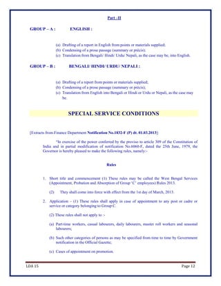 LDA 15 Page 12
Part –II
GROUP – A : ENGLISH :
(a) Drafting of a report in English from points or materials supplied;
(b) Condensing of a prose passage (summary or précis);
(c) Translation from Bengali/ Hindi/ Urdu/ Nepali, as the case may be, into English.
GROUP – B : BENGALI/ HINDI/ URDU/ NEPALI :
(a) Drafting of a report from points or materials supplied;
(b) Condensing of a prose passage (summary or précis);
(c) Translation from English into Bengali or Hindi or Urdu or Nepali, as the case may
be.
SPECIAL SERVICE CONDITIONS
[Extracts from Finance Department Notification No.1832-F (P) dt. 01.03.2013]:
“In exercise of the power conferred by the proviso to article 309 of the Constitution of
India and in partial modification of notification No.6060-F, dated the 25th June, 1979, the
Governor is hereby pleased to make the following rules, namely:-
Rules
1. Short title and commencement (1) These rules may be called the West Bengal Services
(Appointment, Probation and Absorption of Group ‘C’ employees) Rules 2013.
(2) They shall come into force with effect from the 1st day of March, 2013.
2. Application – (1) These rules shall apply in case of appointment to any post or cadre or
service or category belonging to Group C.
(2) These rules shall not apply to :-
(a) Part-time workers, casual labourers, daily labourers, muster roll workers and seasonal
labourers;
(b) Such other categories of persons as may be specified from time to time by Government
notification in the Official Gazette;
(c) Cases of appointment on promotion.
 
