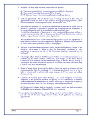 LDA 15 Page 13
3. Definition – In these rules, unless the context otherwise requires-
(1) “Appointment on probation” means appointment on trial before absorption;
(2) “Government” means the Government of West Bengal;
(3) “Probationer” means a Government employee appointed on probation.
4. Mode of appointment – On or after the date of coming into force of these rules, all
appointments on entry into posts or cadre or service or category belonging to Group C in the
Government service, shall be on probation for a period of three years.
5. Absorption after probation – A Government employee shall be absorbed on regular basis on
satisfactory completion of the period of probation and for this purpose, the performance of
the concerned employee shall be reviewed after completion of each year;
Provided that where passing of departmental or other examination like computer skill etc. is
essential under any existing rules of the concerned Group C post, the concerned employee
shall have to pass the same within the period of probation;
Provided further that in case such Government employee fails to pass the departmental or
other examination within the period of probation, the period of probation may be extended
for further period of one year on the request of the employee.
6. Discharge on non-satisfactory performance during the period of probation – In case of non
satisfactory performance or failing to pass the departmental examination or other
examination as mentioned in rule 5, the Government employee concerned may be
discharged.
7. Selection procedure- Selection shall be made on the basis of competitive examination to be
conducted by the Staff Selection Commission, West Bengal or the Public Service
Commission, West Bengal (Clerkship Examination only), as the case may be, by way of
following the procedures mentioned in the relevant recruitment rules of the concerned Group
C posts or cadre or service or category.
8. Drawal of salary during the period of probation- During the period of probation only the
entry point pay i.e. Basic Pay plus Grade Pay of the concerned Group C posts or service or
cadre or category shall be allowed with annual increment @ 3% per annum and medical
allowance, if any.
9. Treatment of probation period after absorption – (1) After absorption on successful
completion of the period of probation and passing of such departmental examination
wherever applicable an employee shall be allowed to draw pay in the regular scale related to
the concerned posts or service or cadre or category from date of confirmation.
(2) The period of probation shall be counted for pensionary benefit and shall not count for
Modified Carrier Advancement Scheme (MCAS) or for promotion.
10. Leave during period of probation – Leave during period of probation shall be allowed as
per rule 213 of the West Bengal Service Rules, Part-I applicable for contractual
appointment”.
 