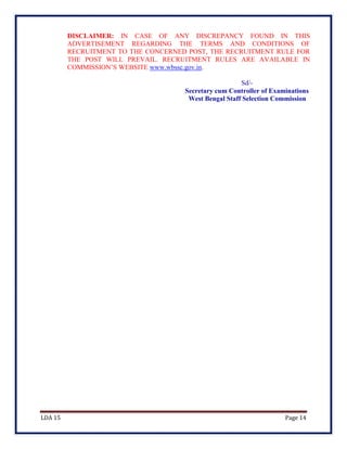 LDA 15 Page 14
DISCLAIMER: IN CASE OF ANY DISCREPANCY FOUND IN THIS
ADVERTISEMENT REGARDING THE TERMS AND CONDITIONS OF
RECRUITMENT TO THE CONCERNED POST, THE RECRUITMENT RULE FOR
THE POST WILL PREVAIL. RECRUITMENT RULES ARE AVAILABLE IN
COMMISSION’S WEBSITE www.wbssc.gov.in.
Sd/-
Secretary cum Controller of Examinations
West Bengal Staff Selection Commission
 