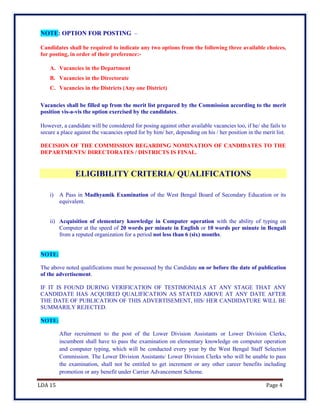 LDA 15 Page 4
NOTE: OPTION FOR POSTING –
Candidates shall be required to indicate any two options from the following three available choices,
for posting, in order of their preference:-
A. Vacancies in the Department
B. Vacancies in the Directorate
C. Vacancies in the Districts (Any one District)
Vacancies shall be filled up from the merit list prepared by the Commission according to the merit
position vis-a-vis the option exercised by the candidates.
However, a candidate will be considered for posing against other available vacancies too, if he/ she fails to
secure a place against the vacancies opted for by him/ her, depending on his / her position in the merit list.
DECISION OF THE COMMISSION REGARDING NOMINATION OF CANDIDATES TO THE
DEPARTMENTS/ DIRECTORATES / DISTRICTS IS FINAL.
ELIGIBILITY CRITERIA/ QUALIFICATIONS
i) A Pass in Madhyamik Examination of the West Bengal Board of Secondary Education or its
equivalent.
ii) Acquisition of elementary knowledge in Computer operation with the ability of typing on
Computer at the speed of 20 words per minute in English or 10 words per minute in Bengali
from a reputed organization for a period not less than 6 (six) months.
NOTE:
The above noted qualifications must be possessed by the Candidate on or before the date of publication
of the advertisement.
IF IT IS FOUND DURING VERIFICATION OF TESTIMONIALS AT ANY STAGE THAT ANY
CANDIDATE HAS ACQUIRED QUALIFICATION AS STATED ABOVE AT ANY DATE AFTER
THE DATE OF PUBLICATION OF THIS ADVERTISEMENT, HIS/ HER CANDIDATURE WILL BE
SUMMARILY REJECTED.
NOTE:
After recruitment to the post of the Lower Division Assistants or Lower Division Clerks,
incumbent shall have to pass the examination on elementary knowledge on computer operation
and computer typing, which will be conducted every year by the West Bengal Staff Selection
Commission. The Lower Division Assistants/ Lower Division Clerks who will be unable to pass
the examination, shall not be entitled to get increment or any other career benefits including
promotion or any benefit under Carrier Advancement Scheme.
 