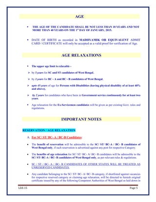 LDA 15 Page 5
AGE
 THE AGE OF THE CANDIDATE SHALL BE NOT LESS THAN 18 YEARS AND NOT
MORE THAN 40 YEARS ON THE 1st
DAY OF JANUARY, 2015.
 DATE OF BIRTH as recorded in MADHYAMIK OR EQUIVALENT ADMIT
CARD / CERTIFICATE will only be accepted as a valid proof for verification of Age.
AGE RELAXATIONS
 The upper age limit is relaxable -
 by 5 years for SC and ST candidates of West Bengal,
 by 3 years for BC - A and BC - B candidates of West Bengal,
 upto 45 years of age for Persons with Disabilities (having physical disability of at least 40%
and above),
 by 2 years for candidates who have been in Government service continuously for at least two
years.
 Age relaxation for the Ex-Servicemen candidates will be given as per existing Govt. rules and
regulations.
IMPORTANT NOTES
RESERVATION / AGE RELAXATION
A. For SC/ ST/ BC- A / BC-B Candidates:
 The benefit of reservation will be admissible to the SC/ ST/ BC-A / BC- B candidates of
West Bengal only, if such reservation is advertised against any post for respective Category.
 The benefits of age relaxation for SC/ ST/ BC- A/ BC- B candidates will be admissible to the
SC/ ST/ BC-A / BC- B candidates of West Bengal only, as per relevant rules & regulations.
 SC / ST / BC- A / BC- B CANDIDATES OF OTHER STATES WILL BE TREATED AS
UNRESERVED CANDIDATES.
 Any candidate belonging to the SC/ ST/ BC- A/ BC- B category, if shortlisted against vacancies
for respective reserved category or claiming age relaxation, will be directed to furnish original
certificate issued by any of the following Competent Authorities of West Bengal as laid down in
 